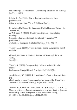 methodology. The Journal of Continuing Education in Nursing,
26(3), 115Y118.
Schön, D. A. (1983). The reflective practitioner: How
professionals
think in action. New York, NY: Basic Books.
Sewell, J., Da Costa, S., Dempsey, C., McHoy, A., Turner, E.,
Wamae, D.,
& Williams, J. (2006). Creative partnerships in diabetes
nursing:
Promoting learning through collaborative practiceVA
preliminary
evaluation. European Diabetes Nursing, 3(2), 98Y101.
Tanner, C. A. (2006). Thinkinglike a nurse: A research-based
model of
clinical judgment in nursing. Journal of Nursing Education,
45(6),
204Y211.
Turner, S. (2009). Safeguarding children training in adult
mental
health care. Mental Health Practice, 12(9), 28Y32.
von Klitzing, W. (1999). Evaluation of reflective learning in a
psy-
chodynamic group of nurses caring for terminally ill patients.
Journal of Advanced Nursing, 30(5), 1213Y1221.
Walker, R., Cooke, M., Henderson, A., & Creedy, D. K. (2013).
Using a critical reflection process to create an effective learning
community in the workplace. Nurse Education Today, 33,
504Y511. doi:10.1016/j.nedt.2012.03.001
 