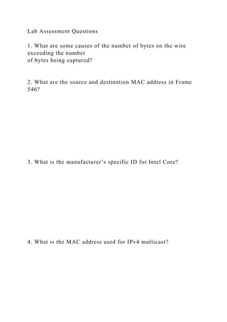 Lab Assessment Questions
1. What are some causes of the number of bytes on the wire
exceeding the number
of bytes being captured?
2. What are the source and destination MAC address in Frame
546?
3. What is the manufacturer’s specific ID for Intel Core?
4. What is the MAC address used for IPv4 multicast?
 