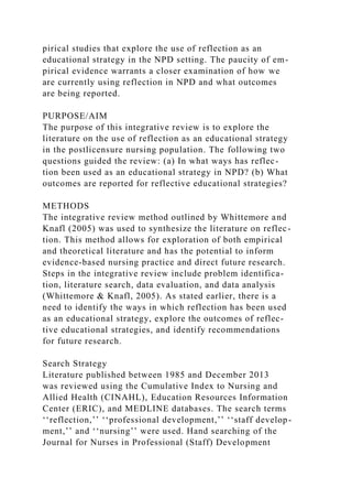 pirical studies that explore the use of reflection as an
educational strategy in the NPD setting. The paucity of em-
pirical evidence warrants a closer examination of how we
are currently using reflection in NPD and what outcomes
are being reported.
PURPOSE/AIM
The purpose of this integrative review is to explore the
literature on the use of reflection as an educational strategy
in the postlicensure nursing population. The following two
questions guided the review: (a) In what ways has reflec-
tion been used as an educational strategy in NPD? (b) What
outcomes are reported for reflective educational strategies?
METHODS
The integrative review method outlined by Whittemore and
Knafl (2005) was used to synthesize the literature on reflec-
tion. This method allows for exploration of both empirical
and theoretical literature and has the potential to inform
evidence-based nursing practice and direct future research.
Steps in the integrative review include problem identifica-
tion, literature search, data evaluation, and data analysis
(Whittemore & Knafl, 2005). As stated earlier, there is a
need to identify the ways in which reflection has been used
as an educational strategy, explore the outcomes of reflec-
tive educational strategies, and identify recommendations
for future research.
Search Strategy
Literature published between 1985 and December 2013
was reviewed using the Cumulative Index to Nursing and
Allied Health (CINAHL), Education Resources Information
Center (ERIC), and MEDLINE databases. The search terms
‘‘reflection,’’ ‘‘professional development,’’ ‘‘staff develop-
ment,’’ and ‘‘nursing’’ were used. Hand searching of the
Journal for Nurses in Professional (Staff) Development
 