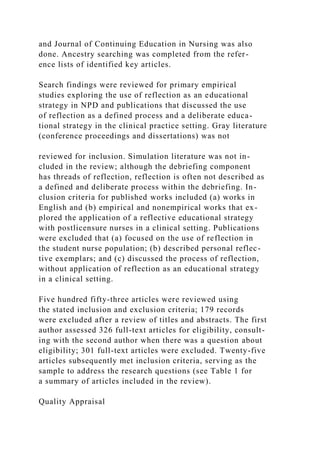 and Journal of Continuing Education in Nursing was also
done. Ancestry searching was completed from the refer-
ence lists of identified key articles.
Search findings were reviewed for primary empirical
studies exploring the use of reflection as an educational
strategy in NPD and publications that discussed the use
of reflection as a defined process and a deliberate educa-
tional strategy in the clinical practice setting. Gray literature
(conference proceedings and dissertations) was not
reviewed for inclusion. Simulation literature was not in-
cluded in the review; although the debriefing component
has threads of reflection, reflection is often not described as
a defined and deliberate process within the debriefing. In-
clusion criteria for published works included (a) works in
English and (b) empirical and nonempirical works that ex-
plored the application of a reflective educational strategy
with postlicensure nurses in a clinical setting. Publications
were excluded that (a) focused on the use of reflection in
the student nurse population; (b) described personal reflec-
tive exemplars; and (c) discussed the process of reflection,
without application of reflection as an educational strategy
in a clinical setting.
Five hundred fifty-three articles were reviewed using
the stated inclusion and exclusion criteria; 179 records
were excluded after a review of titles and abstracts. The first
author assessed 326 full-text articles for eligibility, consult-
ing with the second author when there was a question about
eligibility; 301 full-text articles were excluded. Twenty-five
articles subsequently met inclusion criteria, serving as the
sample to address the research questions (see Table 1 for
a summary of articles included in the review).
Quality Appraisal
 