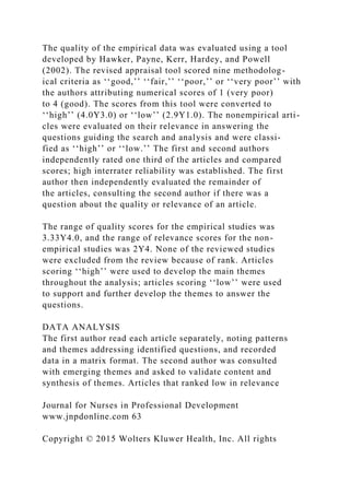 The quality of the empirical data was evaluated using a tool
developed by Hawker, Payne, Kerr, Hardey, and Powell
(2002). The revised appraisal tool scored nine methodolog-
ical criteria as ‘‘good,’’ ‘‘fair,’’ ‘‘poor,’’ or ‘‘very poor’’ with
the authors attributing numerical scores of 1 (very poor)
to 4 (good). The scores from this tool were converted to
‘‘high’’ (4.0Y3.0) or ‘‘low’’ (2.9Y1.0). The nonempirical arti-
cles were evaluated on their relevance in answering the
questions guiding the search and analysis and were classi-
fied as ‘‘high’’ or ‘‘low.’’ The first and second authors
independently rated one third of the articles and compared
scores; high interrater reliability was established. The first
author then independently evaluated the remainder of
the articles, consulting the second author if there was a
question about the quality or relevance of an article.
The range of quality scores for the empirical studies was
3.33Y4.0, and the range of relevance scores for the non-
empirical studies was 2Y4. None of the reviewed studies
were excluded from the review because of rank. Articles
scoring ‘‘high’’ were used to develop the main themes
throughout the analysis; articles scoring ‘‘low’’ were used
to support and further develop the themes to answer the
questions.
DATA ANALYSIS
The first author read each article separately, noting patterns
and themes addressing identified questions, and recorded
data in a matrix format. The second author was consulted
with emerging themes and asked to validate content and
synthesis of themes. Articles that ranked low in relevance
Journal for Nurses in Professional Development
www.jnpdonline.com 63
Copyright © 2015 Wolters Kluwer Health, Inc. All rights
 