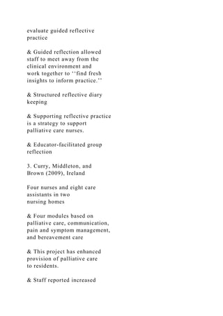 evaluate guided reflective
practice
& Guided reflection allowed
staff to meet away from the
clinical environment and
work together to ‘‘find fresh
insights to inform practice.’’
& Structured reflective diary
keeping
& Supporting reflective practice
is a strategy to support
palliative care nurses.
& Educator-facilitated group
reflection
3. Curry, Middleton, and
Brown (2009), Ireland
Four nurses and eight care
assistants in two
nursing homes
& Four modules based on
palliative care, communication,
pain and symptom management,
and bereavement care
& This project has enhanced
provision of palliative care
to residents.
& Staff reported increased
 
