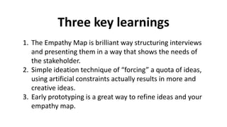 Three key learnings
1. The Empathy Map is brilliant way structuring interviews
and presenting them in a way that shows the needs of
the stakeholder.
2. Simple ideation technique of “forcing” a quota of ideas,
using artificial constraints actually results in more and
creative ideas.
3. Early prototyping is a great way to refine ideas and your
empathy map.
 