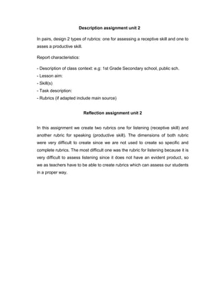 Description assignment unit 2
In pairs, design 2 types of rubrics: one for assessing a receptive skill and one to
asses a productive skill.
Report characteristics:
- Description of class context: e.g: 1st Grade Secondary school, public sch.
- Lesson aim:
- Skill(s)
- Task description:
- Rubrics (if adapted include main source)
Reflection assignment unit 2
In this assignment we create two rubrics one for listening (receptive skill) and
another rubric for speaking (productive skill). The dimensions of both rubric
were very difficult to create since we are not used to create so specific and
complete rubrics. The most difficult one was the rubric for listening because it is
very difficult to assess listening since it does not have an evident product, so
we as teachers have to be able to create rubrics which can assess our students
in a proper way.