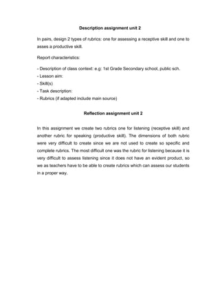 Description assignment unit 2
In pairs, design 2 types of rubrics: one for assessing a receptive skill and one to
asses a productive skill.
Report characteristics:
- Description of class context: e.g: 1st Grade Secondary school, public sch.
- Lesson aim:
- Skill(s)
- Task description:
- Rubrics (if adapted include main source)
Reflection assignment unit 2
In this assignment we create two rubrics one for listening (receptive skill) and
another rubric for speaking (productive skill). The dimensions of both rubric
were very difficult to create since we are not used to create so specific and
complete rubrics. The most difficult one was the rubric for listening because it is
very difficult to assess listening since it does not have an evident product, so
we as teachers have to be able to create rubrics which can assess our students
in a proper way.
 