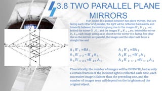 3.8 TWO PARALLEL PLANE
MIRRORSIf an object B is placed between two plane mirrors, that are
facing each other and parallel, the light will be reflected backwards and
forwards between the mirrors giving rise to the images B’₁, B’ ₁. ₂ , etc.
behind the mirror D ₁ E ₁ and the images B’ ₂, B’ ₂. ₁, etc. behind the mirror
D ₂ E ₂, each image acting as an object for the mirror it is facing. It is clear
that as the mirrors are parallel, the images and the object will be on a
straight line and
A ₁ B’ ₁ =BA ₁ A ₂ B’ ₂ =BA ₂
A ₁ B’ ₁. ₂ = B’ ₂ A ₁ A ₂ B’ ₂.₁ =B’ ₁ A ₂
A ₁ B’ ₁. ₂.₁ =B’ ₂.₁ A ₁ A ₂ B’ ₂. ₁ . ₂ =B’ ₁ . ₂ A ₂
Theoretically, the number of images will be INFINITE, but as only
a certain fraction of the incident light is reflected each time, each
successive image is fainter than the preceding one, and the
number of images seen will depend on the brightness of the
original object.
 