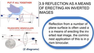 3.9 REFLECTION AS A MEANS
OF ERECTING AN INVERTED
IMAGES
Reflection from a number of
plane surface is often used a
s a means of erecting the inv
erted real image. the commo
nest application of this is in p
rism binocular.
 