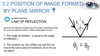 3.2 POSITION OF IMAGE FORMED
BY PLANE MIRROR
LAW OF REFLECTION
be determined from
1. The angle of incident i is equal to the angle
of reflection f.
2. The incident ray, the rerflect ray and the nor
mal at the same point of incidence, lie in the sa
me plane..
governs the reflection of light-rays off smooth conducting surfac
es, such as polished metal or metal-coated glass mirrors.
 