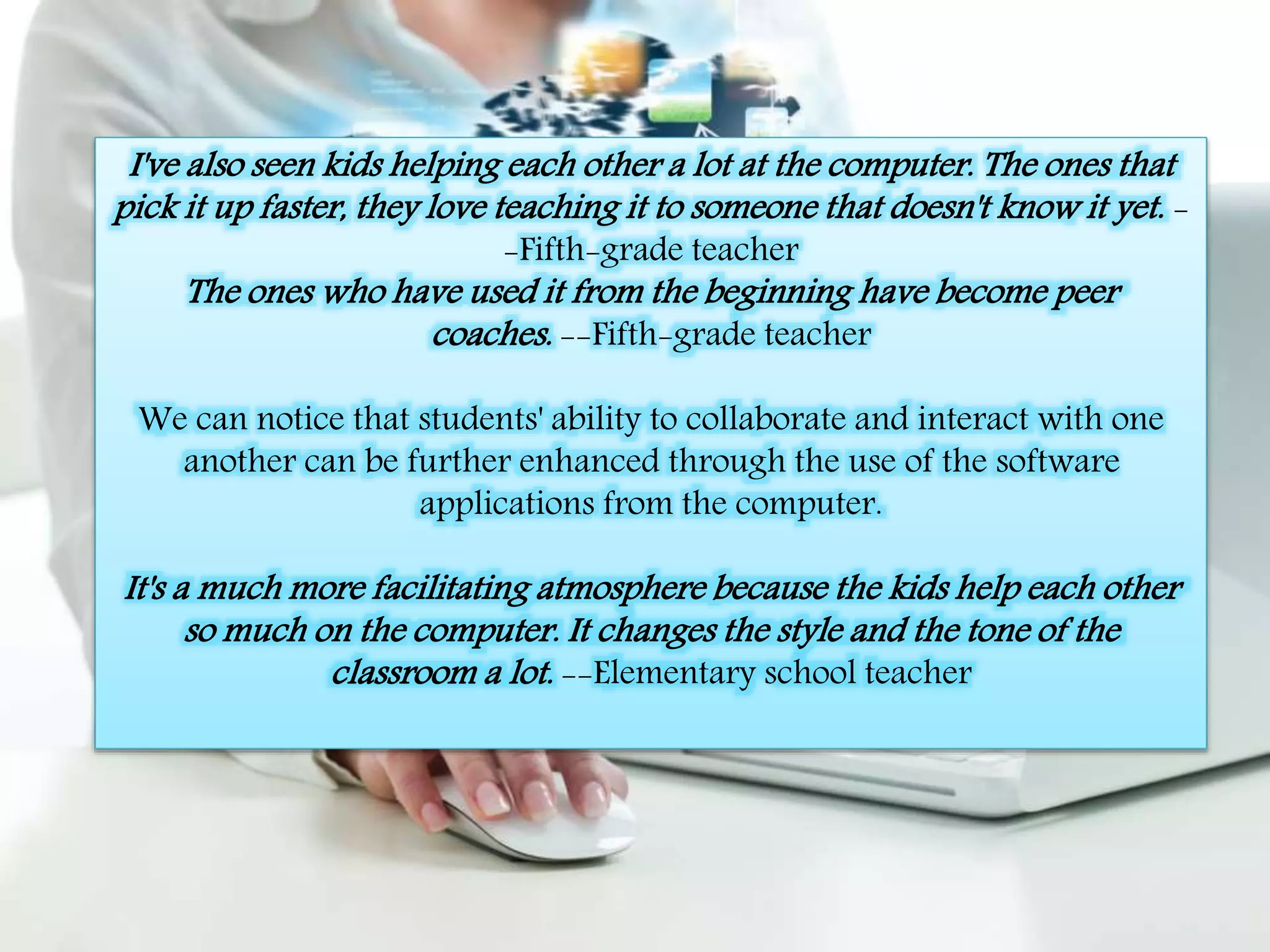 I've also seen kids helping each other a lot at the computer. The ones that 
pick it up faster, they love teaching it to someone that doesn't know it yet. - 
-Fifth-grade teacher 
The ones who have used it from the beginning have become peer 
coaches. --Fifth-grade teacher 
We can notice that students' ability to collaborate and interact with one 
another can be further enhanced through the use of the software 
applications from the computer. 
It's a much more facilitating atmosphere because the kids help each other 
so much on the computer. It changes the style and the tone of the 
classroom a lot. --Elementary school teacher 
 
