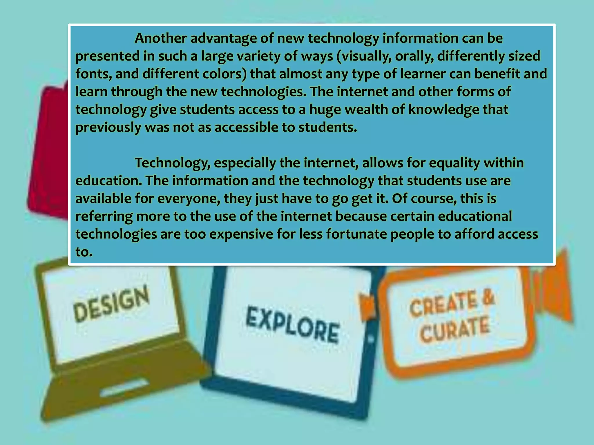 Another advantage of new technology information can be 
presented in such a large variety of ways (visually, orally, differently sized 
fonts, and different colors) that almost any type of learner can benefit and 
learn through the new technologies. The internet and other forms of 
technology give students access to a huge wealth of knowledge that 
previously was not as accessible to students. 
Technology, especially the internet, allows for equality within 
education. The information and the technology that students use are 
available for everyone, they just have to go get it. Of course, this is 
referring more to the use of the internet because certain educational 
technologies are too expensive for less fortunate people to afford access 
to. 
 
