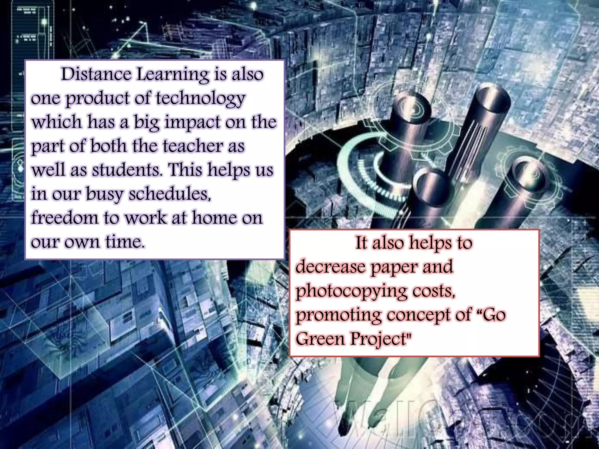 Distance Learning is also 
one product of technology 
which has a big impact on the 
part of both the teacher as 
well as students. This helps us 
in our busy schedules, 
freedom to work at home on 
our own time. It also helps to 
decrease paper and 
photocopying costs, 
promoting concept of “Go 
Green Project" 
 