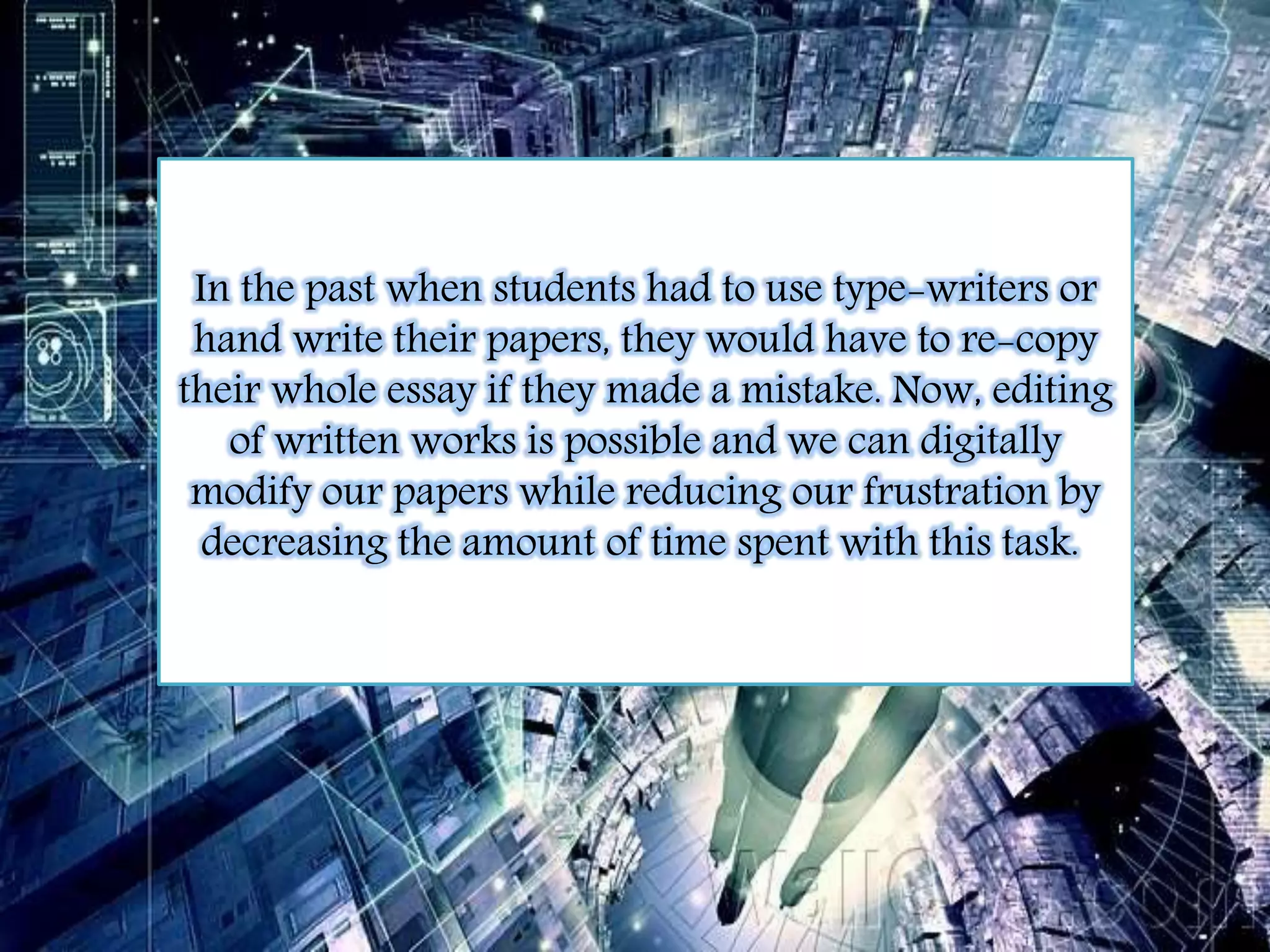 In the past when students had to use type-writers or 
hand write their papers, they would have to re-copy 
their whole essay if they made a mistake. Now, editing 
of written works is possible and we can digitally 
modify our papers while reducing our frustration by 
decreasing the amount of time spent with this task. 
 