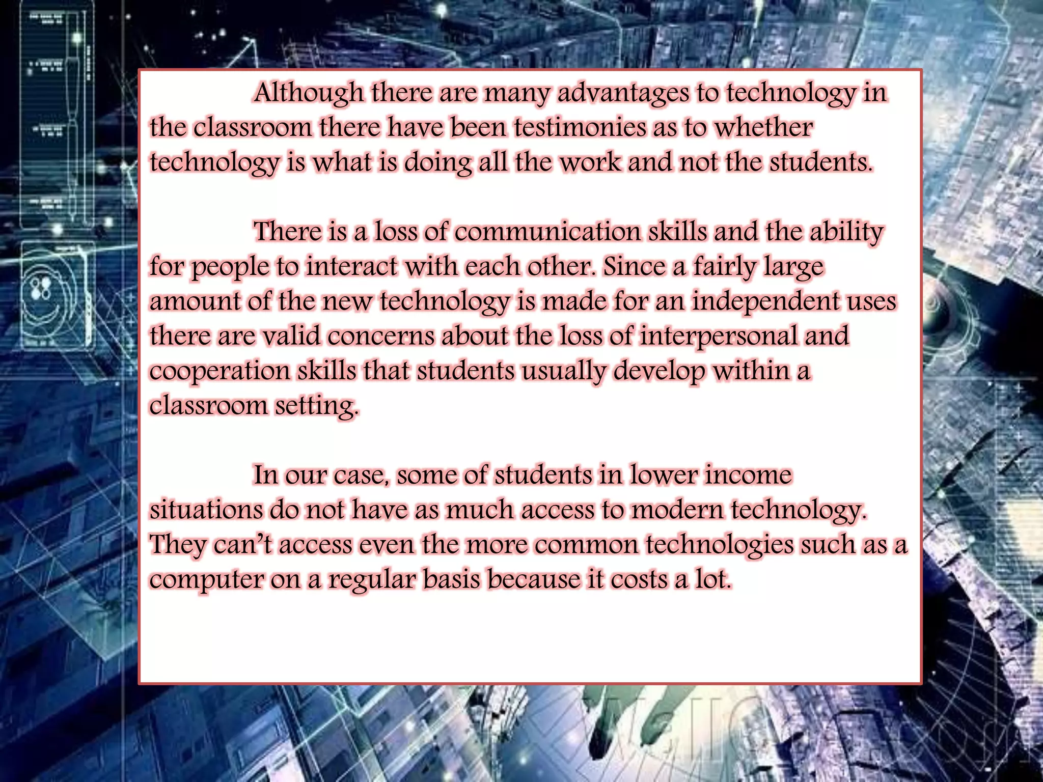 Although there are many advantages to technology in 
the classroom there have been testimonies as to whether 
technology is what is doing all the work and not the students. 
There is a loss of communication skills and the ability 
for people to interact with each other. Since a fairly large 
amount of the new technology is made for an independent uses 
there are valid concerns about the loss of interpersonal and 
cooperation skills that students usually develop within a 
classroom setting. 
In our case, some of students in lower income 
situations do not have as much access to modern technology. 
They can’t access even the more common technologies such as a 
computer on a regular basis because it costs a lot. 
 