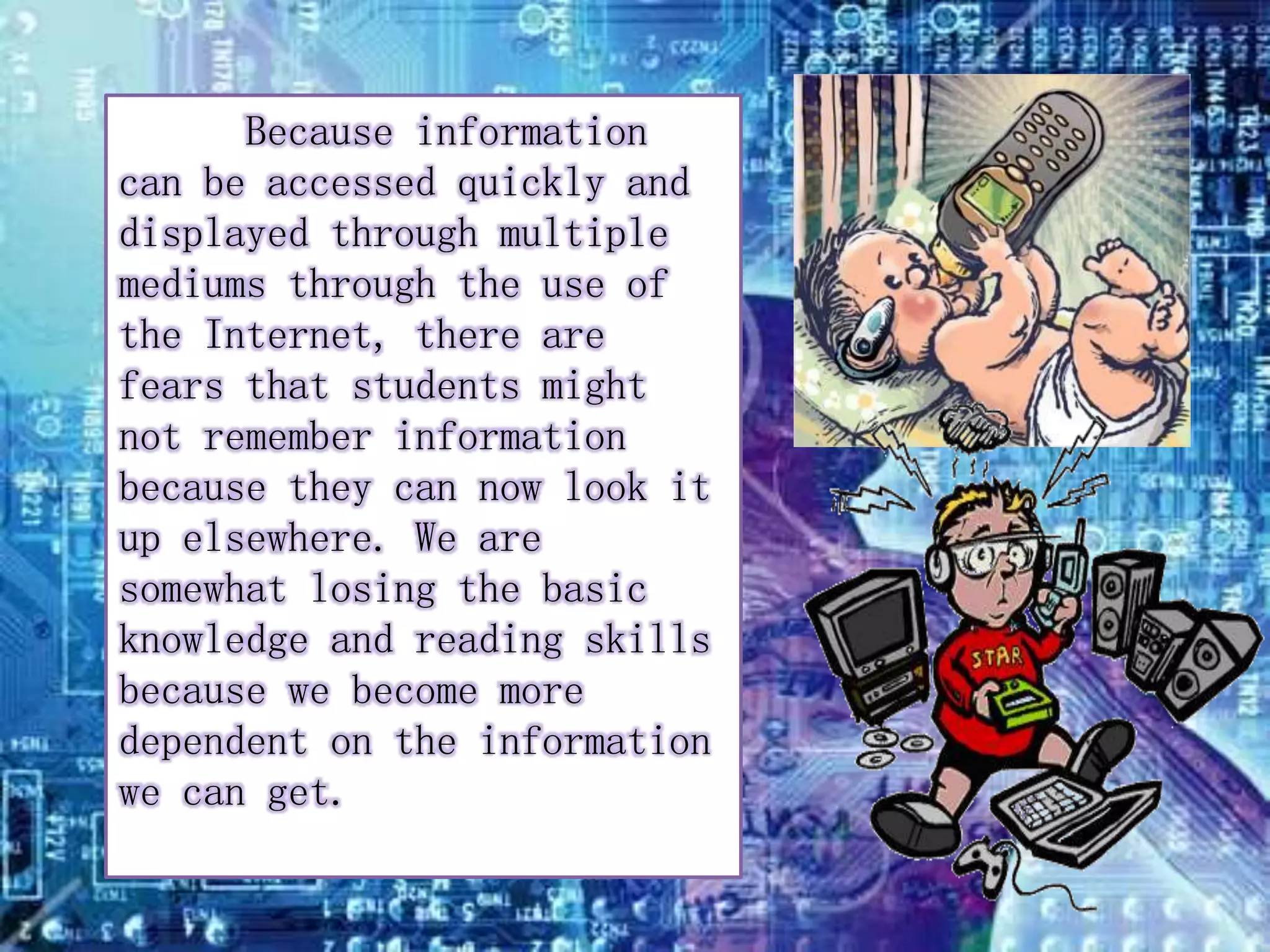 Because information 
can be accessed quickly and 
displayed through multiple 
mediums through the use of 
the Internet, there are 
fears that students might 
not remember information 
because they can now look it 
up elsewhere. We are 
somewhat losing the basic 
knowledge and reading skills 
because we become more 
dependent on the information 
we can get. 
 