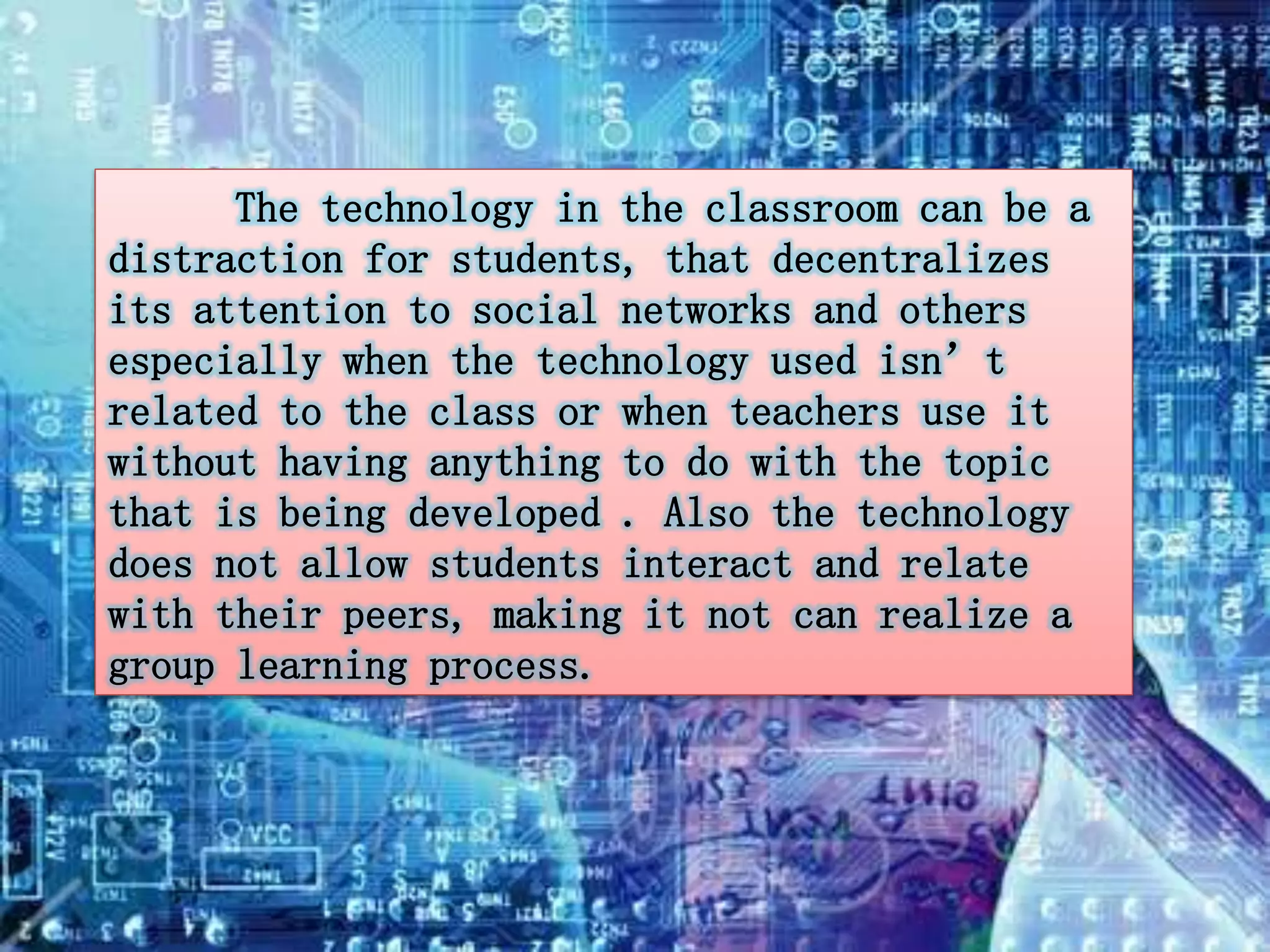 The technology in the classroom can be a 
distraction for students, that decentralizes 
its attention to social networks and others 
especially when the technology used isn’t 
related to the class or when teachers use it 
without having anything to do with the topic 
that is being developed . Also the technology 
does not allow students interact and relate 
with their peers, making it not can realize a 
group learning process. 
 
