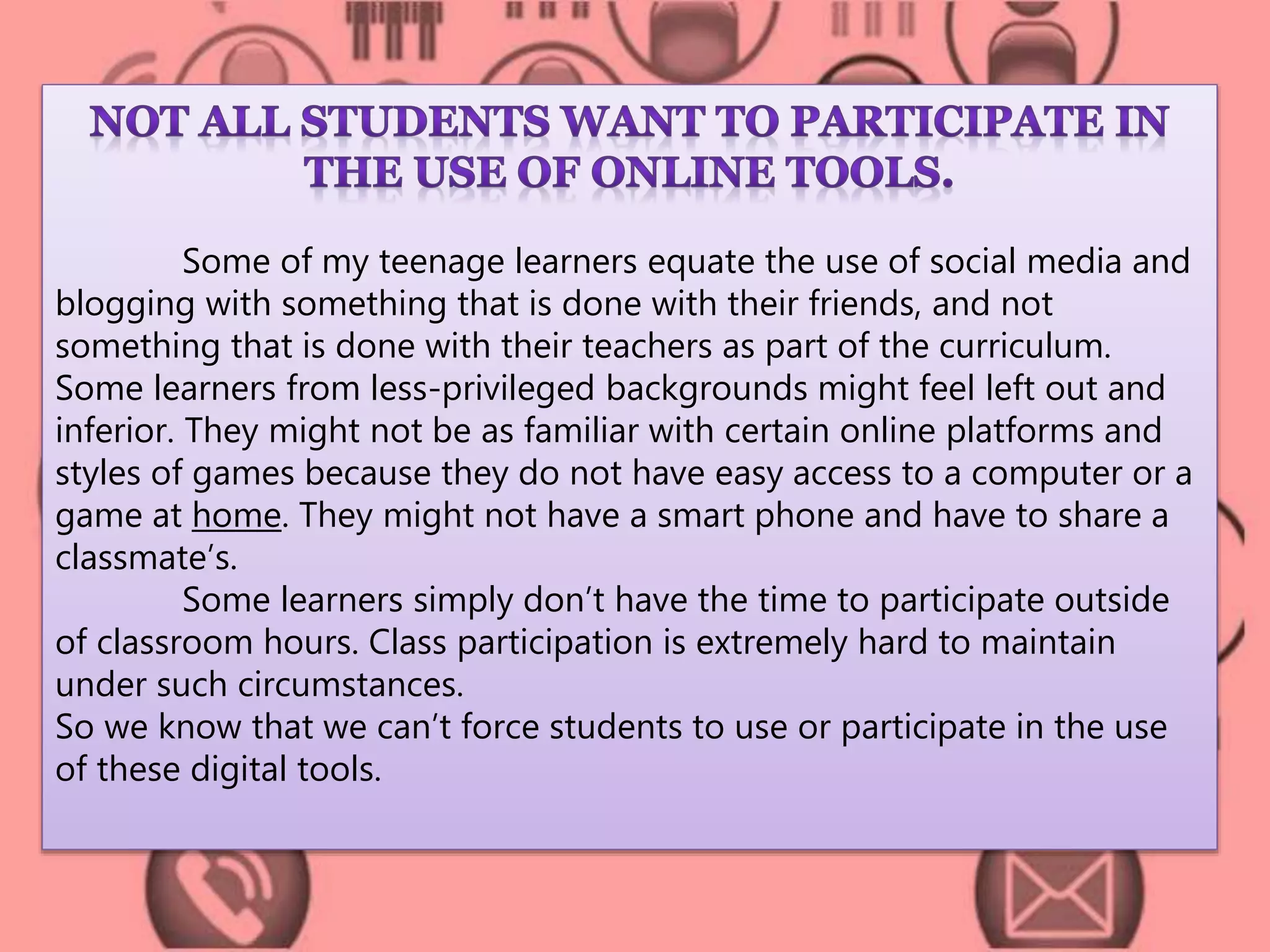 Some of my teenage learners equate the use of social media and 
blogging with something that is done with their friends, and not 
something that is done with their teachers as part of the curriculum. 
Some learners from less-privileged backgrounds might feel left out and 
inferior. They might not be as familiar with certain online platforms and 
styles of games because they do not have easy access to a computer or a 
game at home. They might not have a smart phone and have to share a 
classmate’s. 
Some learners simply don’t have the time to participate outside 
of classroom hours. Class participation is extremely hard to maintain 
under such circumstances. 
So we know that we can’t force students to use or participate in the use 
of these digital tools. 
 