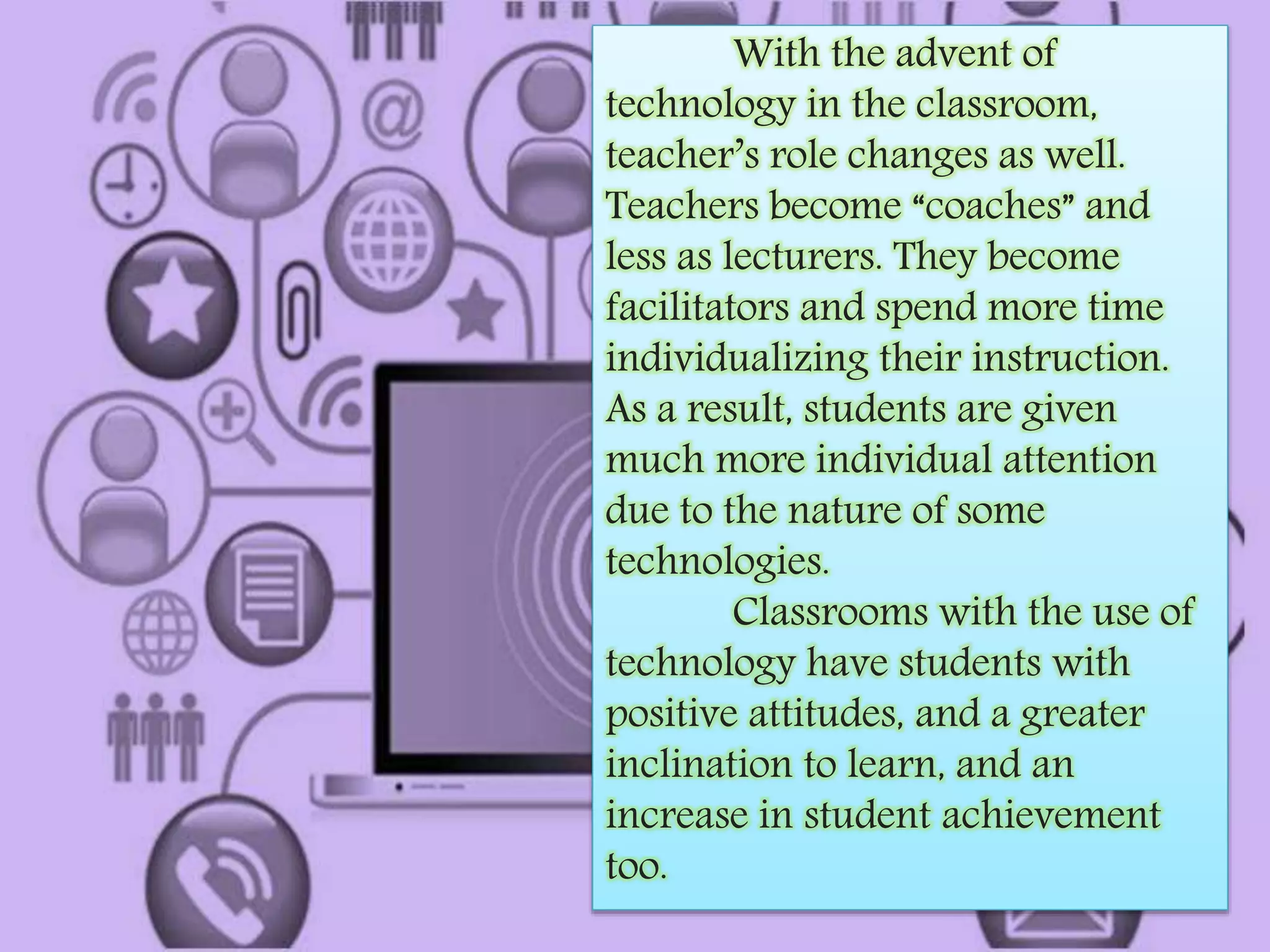 With the advent of 
technology in the classroom, 
teacher’s role changes as well. 
Teachers become “coaches” and 
less as lecturers. They become 
facilitators and spend more time 
individualizing their instruction. 
As a result, students are given 
much more individual attention 
due to the nature of some 
technologies. 
Classrooms with the use of 
technology have students with 
positive attitudes, and a greater 
inclination to learn, and an 
increase in student achievement 
too. 
 