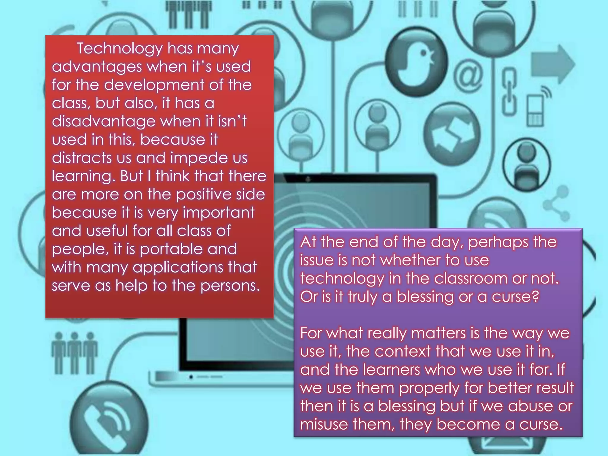 At the end of the day, perhaps the 
issue is not whether to use 
technology in the classroom or not. 
Or is it truly a blessing or a curse? 
For what really matters is the way we 
use it, the context that we use it in, 
and the learners who we use it for. If 
we use them properly for better result 
then it is a blessing but if we abuse or 
misuse them, they become a curse. 
Technology has many 
advantages when it’s used 
for the development of the 
class, but also, it has a 
disadvantage when it isn’t 
used in this, because it 
distracts us and impede us 
learning. But I think that there 
are more on the positive side 
because it is very important 
and useful for all class of 
people, it is portable and 
with many applications that 
serve as help to the persons. 
