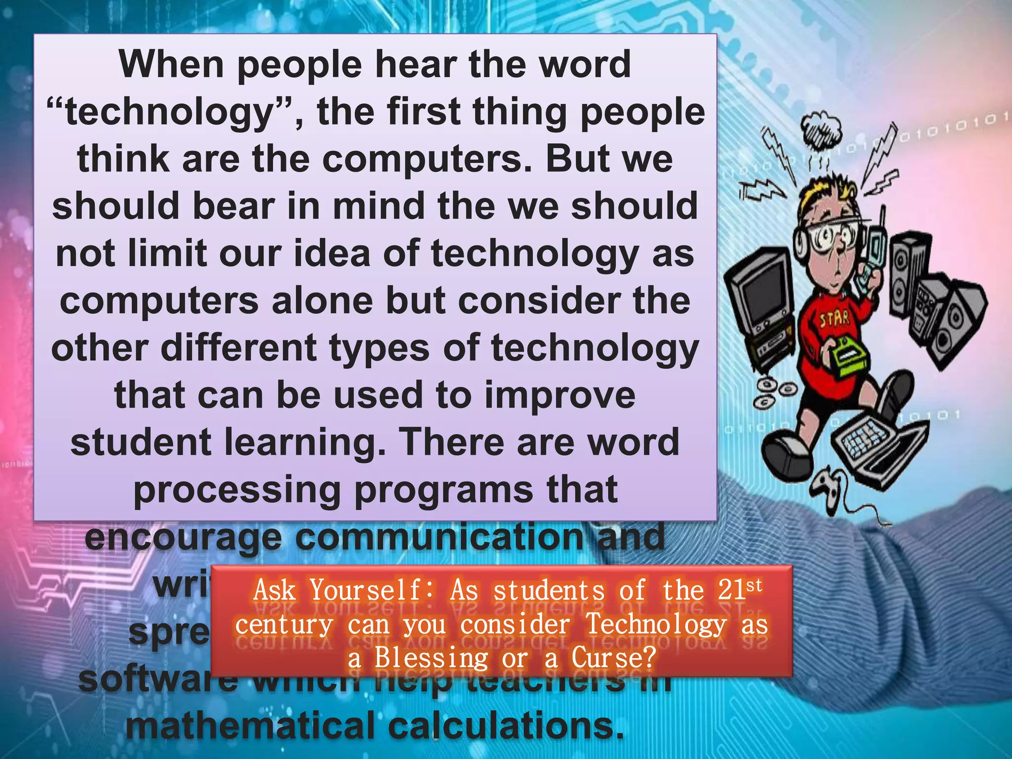 When people hear the word 
“technology”, the first thing people 
think are the computers. But we 
should bear in mind the we should 
not limit our idea of technology as 
computers alone but consider the 
other different types of technology 
that can be used to improve 
student learning. There are word 
processing programs that 
encourage communication and 
writing skills, the use of 
spreadsheet and database 
Ask Yourself: As students of the 21st 
century can you consider Technology as 
a Blessing or a Curse? 
software which help teachers in 
mathematical calculations. 
 
