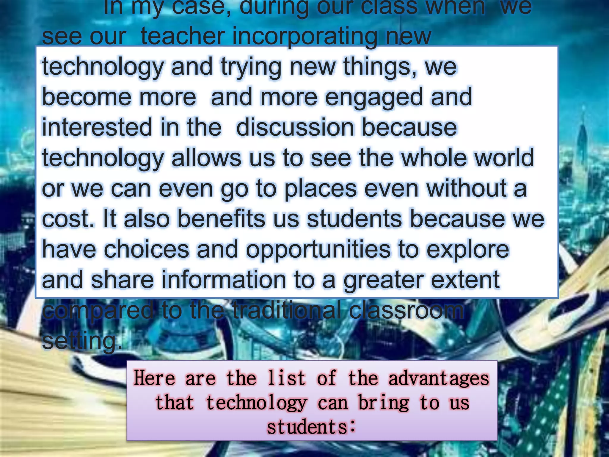 In my case, during our class when we 
see our teacher incorporating new 
technology and trying new things, we 
become more and more engaged and 
interested in the discussion because 
technology allows us to see the whole world 
or we can even go to places even without a 
cost. It also benefits us students because we 
have choices and opportunities to explore 
and share information to a greater extent 
compared to the traditional classroom 
setting. 
Here are the list of the advantages 
that technology can bring to us 
students: 
 