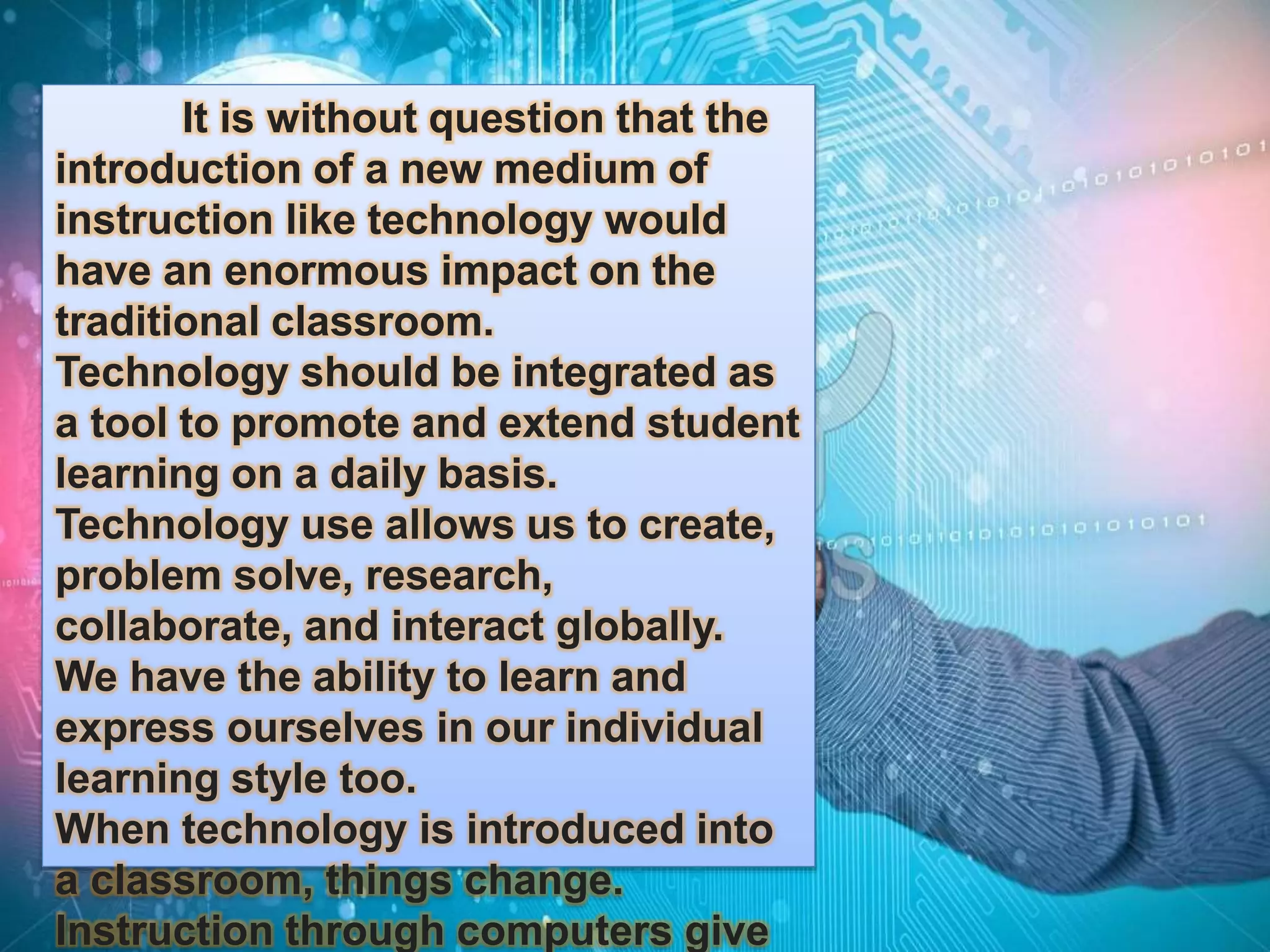 It is without question that the 
introduction of a new medium of 
instruction like technology would 
have an enormous impact on the 
traditional classroom. 
Technology should be integrated as 
a tool to promote and extend student 
learning on a daily basis. 
Technology use allows us to create, 
problem solve, research, 
collaborate, and interact globally. 
We have the ability to learn and 
express ourselves in our individual 
learning style too. 
When technology is introduced into 
a classroom, things change. 
Instruction through computers give 
 