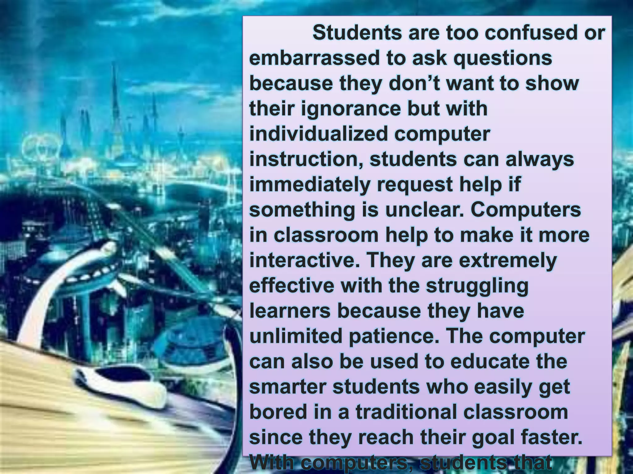 Students are too confused or 
embarrassed to ask questions 
because they don’t want to show 
their ignorance but with 
individualized computer 
instruction, students can always 
immediately request help if 
something is unclear. Computers 
in classroom help to make it more 
interactive. They are extremely 
effective with the struggling 
learners because they have 
unlimited patience. The computer 
can also be used to educate the 
smarter students who easily get 
bored in a traditional classroom 
since they reach their goal faster. 
With computers, students that 
 