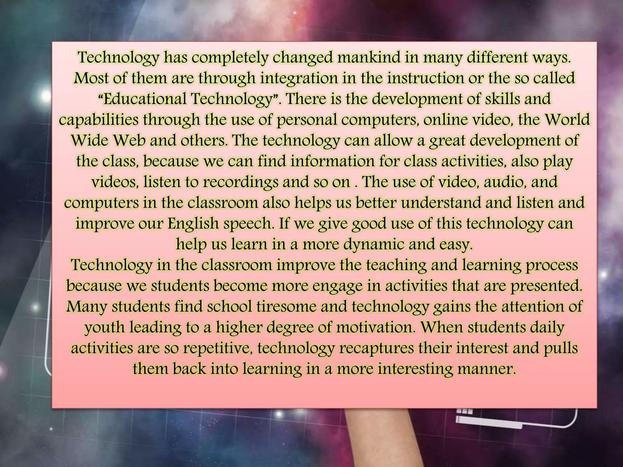 Technology has completely changed mankind in many different ways. 
Most of them are through integration in the instruction or the so called 
“Educational Technology”. There is the development of skills and 
capabilities through the use of personal computers, online video, the World 
Wide Web and others. The technology can allow a great development of 
the class, because we can find information for class activities, also play 
videos, listen to recordings and so on . The use of video, audio, and 
computers in the classroom also helps us better understand and listen and 
improve our English speech. If we give good use of this technology can 
help us learn in a more dynamic and easy. 
Technology in the classroom improve the teaching and learning process 
because we students become more engage in activities that are presented. 
Many students find school tiresome and technology gains the attention of 
youth leading to a higher degree of motivation. When students daily 
activities are so repetitive, technology recaptures their interest and pulls 
them back into learning in a more interesting manner. 
 