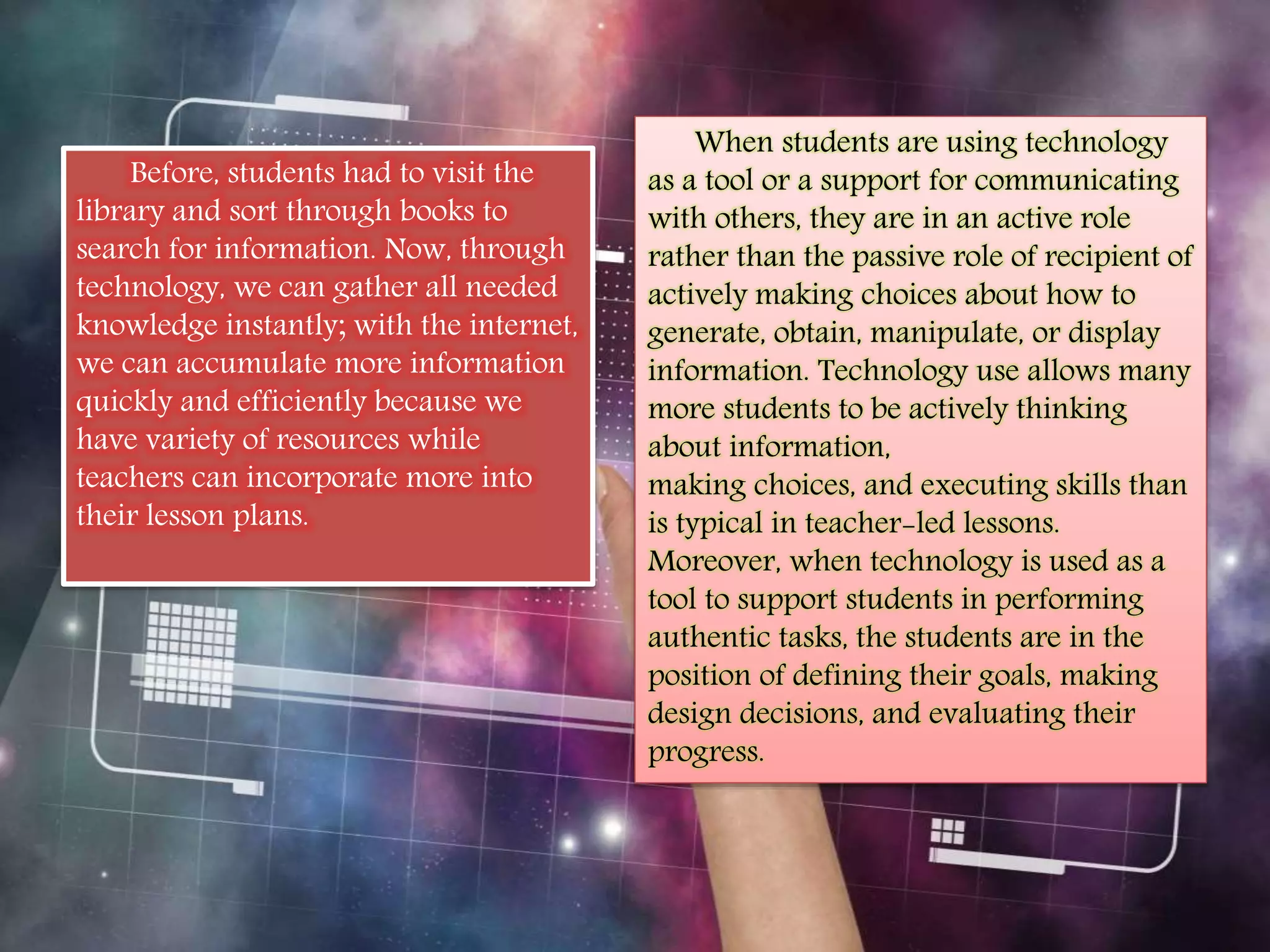 Before, students had to visit the 
library and sort through books to 
search for information. Now, through 
technology, we can gather all needed 
knowledge instantly; with the internet, 
we can accumulate more information 
quickly and efficiently because we 
have variety of resources while 
teachers can incorporate more into 
their lesson plans. 
When students are using technology 
as a tool or a support for communicating 
with others, they are in an active role 
rather than the passive role of recipient of 
actively making choices about how to 
generate, obtain, manipulate, or display 
information. Technology use allows many 
more students to be actively thinking 
about information, 
making choices, and executing skills than 
is typical in teacher-led lessons. 
Moreover, when technology is used as a 
tool to support students in performing 
authentic tasks, the students are in the 
position of defining their goals, making 
design decisions, and evaluating their 
progress. 
 