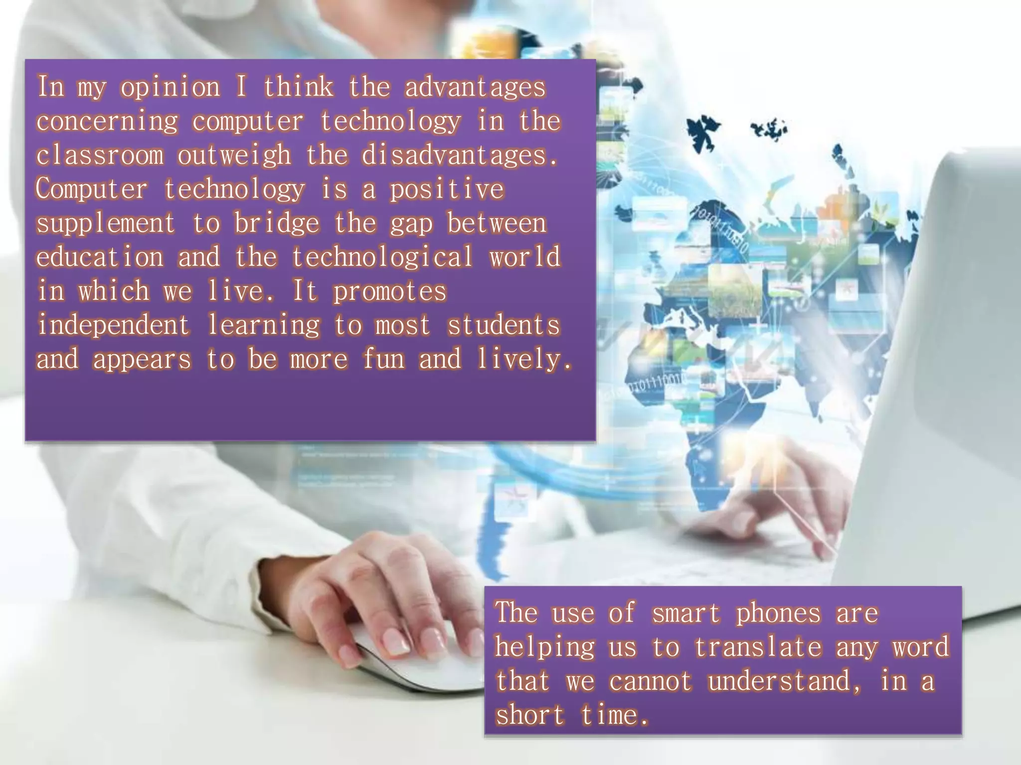 In my opinion I think the advantages 
concerning computer technology in the 
classroom outweigh the disadvantages. 
Computer technology is a positive 
supplement to bridge the gap between 
education and the technological world 
in which we live. It promotes 
independent learning to most students 
and appears to be more fun and lively. 
The use of smart phones are 
helping us to translate any word 
that we cannot understand, in a 
short time. 
 