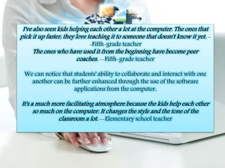 I've also seen kids helping each other a lot at the computer. The ones that 
pick it up faster, they love teaching it to someone that doesn't know it yet. - 
-Fifth-grade teacher 
The ones who have used it from the beginning have become peer 
coaches. --Fifth-grade teacher 
We can notice that students' ability to collaborate and interact with one 
another can be further enhanced through the use of the software 
applications from the computer. 
It's a much more facilitating atmosphere because the kids help each other 
so much on the computer. It changes the style and the tone of the 
classroom a lot. --Elementary school teacher 
 