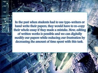 In the past when students had to use type-writers or 
hand write their papers, they would have to re-copy 
their whole essay if they made a mistake. Now, editing 
of written works is possible and we can digitally 
modify our papers while reducing our frustration by 
decreasing the amount of time spent with this task. 
 