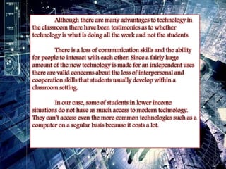 Although there are many advantages to technology in 
the classroom there have been testimonies as to whether 
technology is what is doing all the work and not the students. 
There is a loss of communication skills and the ability 
for people to interact with each other. Since a fairly large 
amount of the new technology is made for an independent uses 
there are valid concerns about the loss of interpersonal and 
cooperation skills that students usually develop within a 
classroom setting. 
In our case, some of students in lower income 
situations do not have as much access to modern technology. 
They can’t access even the more common technologies such as a 
computer on a regular basis because it costs a lot. 
 