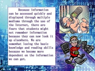 Because information 
can be accessed quickly and 
displayed through multiple 
mediums through the use of 
the Internet, there are 
fears that students might 
not remember information 
because they can now look it 
up elsewhere. We are 
somewhat losing the basic 
knowledge and reading skills 
because we become more 
dependent on the information 
we can get. 
 