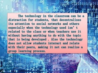 The technology in the classroom can be a 
distraction for students, that decentralizes 
its attention to social networks and others 
especially when the technology used isn’t 
related to the class or when teachers use it 
without having anything to do with the topic 
that is being developed . Also the technology 
does not allow students interact and relate 
with their peers, making it not can realize a 
group learning process. 
 