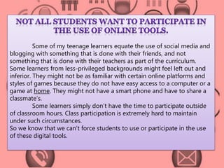 Some of my teenage learners equate the use of social media and 
blogging with something that is done with their friends, and not 
something that is done with their teachers as part of the curriculum. 
Some learners from less-privileged backgrounds might feel left out and 
inferior. They might not be as familiar with certain online platforms and 
styles of games because they do not have easy access to a computer or a 
game at home. They might not have a smart phone and have to share a 
classmate’s. 
Some learners simply don’t have the time to participate outside 
of classroom hours. Class participation is extremely hard to maintain 
under such circumstances. 
So we know that we can’t force students to use or participate in the use 
of these digital tools. 
 