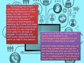 At the end of the day, perhaps the 
issue is not whether to use 
technology in the classroom or not. 
Or is it truly a blessing or a curse? 
For what really matters is the way we 
use it, the context that we use it in, 
and the learners who we use it for. If 
we use them properly for better result 
then it is a blessing but if we abuse or 
misuse them, they become a curse. 
Technology has many 
advantages when it’s used 
for the development of the 
class, but also, it has a 
disadvantage when it isn’t 
used in this, because it 
distracts us and impede us 
learning. But I think that there 
are more on the positive side 
because it is very important 
and useful for all class of 
people, it is portable and 
with many applications that 
serve as help to the persons. 
