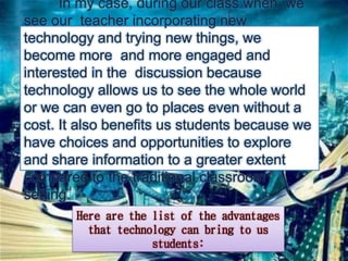 In my case, during our class when we 
see our teacher incorporating new 
technology and trying new things, we 
become more and more engaged and 
interested in the discussion because 
technology allows us to see the whole world 
or we can even go to places even without a 
cost. It also benefits us students because we 
have choices and opportunities to explore 
and share information to a greater extent 
compared to the traditional classroom 
setting. 
Here are the list of the advantages 
that technology can bring to us 
students: 
 