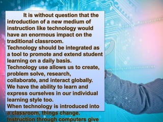 It is without question that the 
introduction of a new medium of 
instruction like technology would 
have an enormous impact on the 
traditional classroom. 
Technology should be integrated as 
a tool to promote and extend student 
learning on a daily basis. 
Technology use allows us to create, 
problem solve, research, 
collaborate, and interact globally. 
We have the ability to learn and 
express ourselves in our individual 
learning style too. 
When technology is introduced into 
a classroom, things change. 
Instruction through computers give 
 