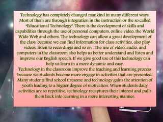 Technology has completely changed mankind in many different ways. 
Most of them are through integration in the instruction or the so called 
“Educational Technology”. There is the development of skills and 
capabilities through the use of personal computers, online video, the World 
Wide Web and others. The technology can allow a great development of 
the class, because we can find information for class activities, also play 
videos, listen to recordings and so on . The use of video, audio, and 
computers in the classroom also helps us better understand and listen and 
improve our English speech. If we give good use of this technology can 
help us learn in a more dynamic and easy. 
Technology in the classroom improve the teaching and learning process 
because we students become more engage in activities that are presented. 
Many students find school tiresome and technology gains the attention of 
youth leading to a higher degree of motivation. When students daily 
activities are so repetitive, technology recaptures their interest and pulls 
them back into learning in a more interesting manner. 
 