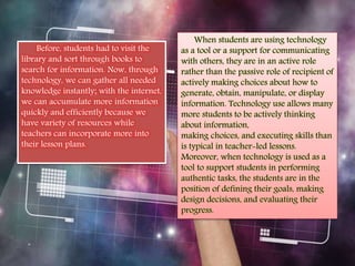 Before, students had to visit the 
library and sort through books to 
search for information. Now, through 
technology, we can gather all needed 
knowledge instantly; with the internet, 
we can accumulate more information 
quickly and efficiently because we 
have variety of resources while 
teachers can incorporate more into 
their lesson plans. 
When students are using technology 
as a tool or a support for communicating 
with others, they are in an active role 
rather than the passive role of recipient of 
actively making choices about how to 
generate, obtain, manipulate, or display 
information. Technology use allows many 
more students to be actively thinking 
about information, 
making choices, and executing skills than 
is typical in teacher-led lessons. 
Moreover, when technology is used as a 
tool to support students in performing 
authentic tasks, the students are in the 
position of defining their goals, making 
design decisions, and evaluating their 
progress. 
 