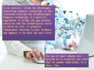 In my opinion I think the advantages 
concerning computer technology in the 
classroom outweigh the disadvantages. 
Computer technology is a positive 
supplement to bridge the gap between 
education and the technological world 
in which we live. It promotes 
independent learning to most students 
and appears to be more fun and lively. 
The use of smart phones are 
helping us to translate any word 
that we cannot understand, in a 
short time. 
 