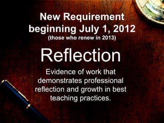 New Requirement beginning July 1, 2012 (those who renew in 2013) Reflection Evidence of work that demonstrates professional reflection and growth in best teaching practices. 