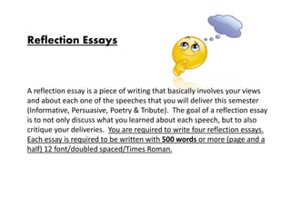 Reflection Essays
A reflection essay is a piece of writing that basically involves your views
and about each one of the speeches that you will deliver this semester
(Informative, Persuasive, Poetry & Tribute). The goal of a reflection essay
is to not only discuss what you learned about each speech, but to also
critique your deliveries. You are required to write four reflection essays.
Each essay is required to be written with 500 words or more (page and a
half) 12 font/doubled spaced/Times Roman.
 