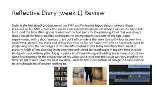 Reflective Diary (week 1) Review
Today is the first day of production for our FMP and I’m feeling happy about the work I have
produced so far. After arriving late due to a cancelled train and lots of delays I was on the back foot,
but I used the time after I got in to continue the final parts for the planning. Once that was done, I
shot a few of the shots I needed and began the editing process on some of my clips. I also
experimented with a shot I wanted to try but I will complete that later due to the fact its very time
consuming. Overall, the shots and editing I’ve done so far, I'm happy with and I’m looking forward to
progressing onto the next stages of my film. My conclusions for today have been that I need to
properly finish off my planning in my own time and I need to record audio in my own time in order
to stay on track with my plan. Today I spent a bit of time filming and editing some more shots. It was
some final touches for the college part of my video, and I think that the result was very good for the
time I’ve spent on it. Over the next few days, I need to film more outside of college so I can continue
to the schedule that I've been working to.
 
