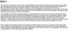 Week 1
The research I carried out was mainly on demographics and trying to find the most popular social media
sites among 16-24 years as that is our target for this project. This was important because it helped me
then find further and more in depth research on the most popular sites and then find some
demographics on what those sites are used for by this age group as in what they search, like and the type
of people they follow. Finding these stats gives me more detail into what these people in this age group
will want to see, read and so on in The Grid.
Then I began some more in depth research into YouTube because that is one of the most popular sites
and definitely used more than these demographics show. So I research the most popular types of video
watched by users aged 16-24 and found the top 16 ranging from Q&A’s, Gaming commentaries, music
videos and Vlogs. This then led me into looking at the top 10 Youtubers based on the last recorded
numbers. I then found how much YouTube has grown in terms of the money it creates each year and the
numbers since 2010 have risen more and more yearly as more creators join and begin a journey.
Then I began the audience profile. The audience profile began with the easy question of the age group
under question. The gender question was an easy one to answer because I don’t want any issues and I
want to appeal to both genders and every single person and make sure what is put together. The location
is staying here in York with people giving feedback.
 