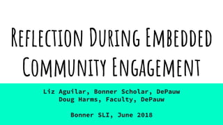 Reflection During Embedded
Community Engagement
Liz Aguilar, Bonner Scholar, DePauw
Doug Harms, Faculty, DePauw
Bonner SLI, June 2018
 