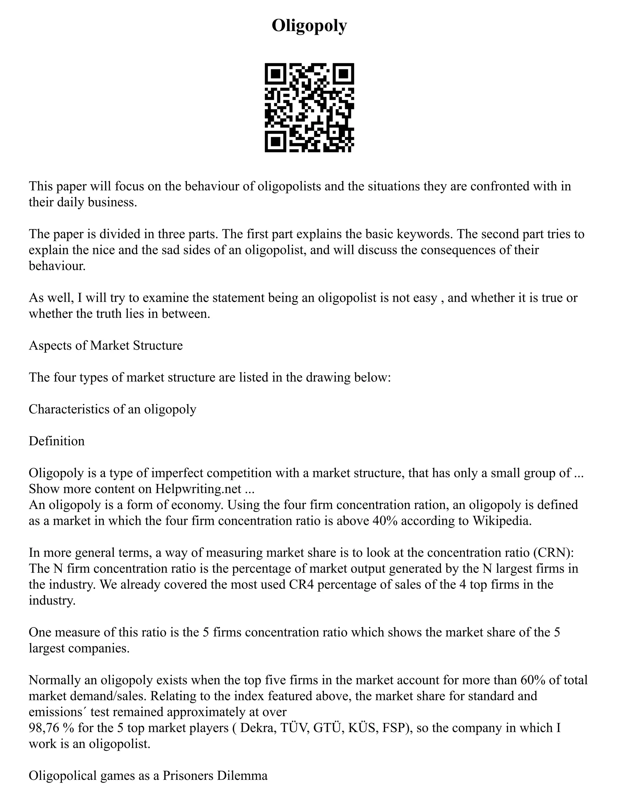 Oligopoly
This paper will focus on the behaviour of oligopolists and the situations they are confronted with in
their daily business.
The paper is divided in three parts. The first part explains the basic keywords. The second part tries to
explain the nice and the sad sides of an oligopolist, and will discuss the consequences of their
behaviour.
As well, I will try to examine the statement being an oligopolist is not easy , and whether it is true or
whether the truth lies in between.
Aspects of Market Structure
The four types of market structure are listed in the drawing below:
Characteristics of an oligopoly
Definition
Oligopoly is a type of imperfect competition with a market structure, that has only a small group of ...
Show more content on Helpwriting.net ...
An oligopoly is a form of economy. Using the four firm concentration ration, an oligopoly is defined
as a market in which the four firm concentration ratio is above 40% according to Wikipedia.
In more general terms, a way of measuring market share is to look at the concentration ratio (CRN):
The N firm concentration ratio is the percentage of market output generated by the N largest firms in
the industry. We already covered the most used CR4 percentage of sales of the 4 top firms in the
industry.
One measure of this ratio is the 5 firms concentration ratio which shows the market share of the 5
largest companies.
Normally an oligopoly exists when the top five firms in the market account for more than 60% of total
market demand/sales. Relating to the index featured above, the market share for standard and
emissions´ test remained approximately at over
98,76 % for the 5 top market players ( Dekra, TÜV, GTÜ, KÜS, FSP), so the company in which I
work is an oligopolist.
Oligopolical games as a Prisoners Dilemma
 