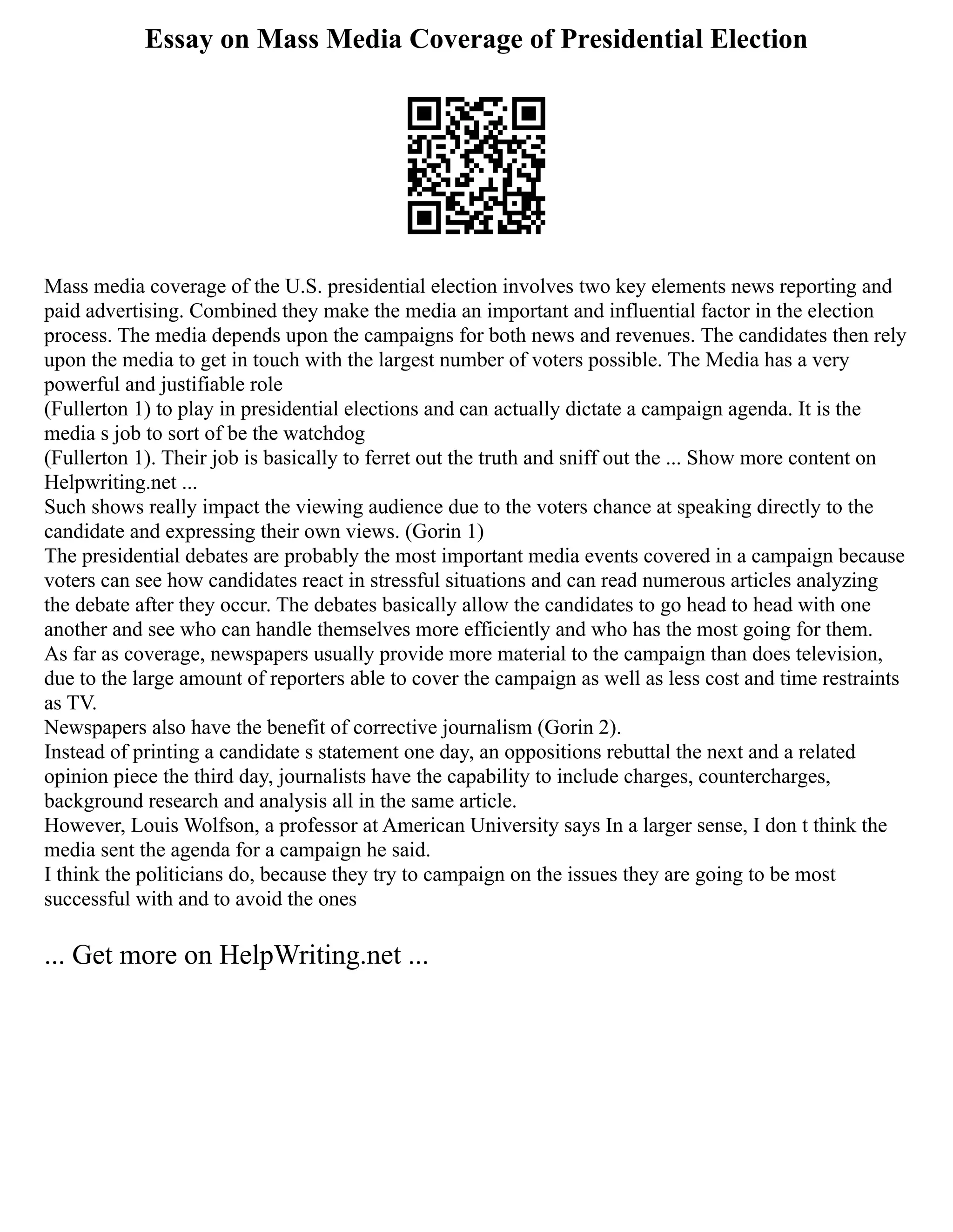 Essay on Mass Media Coverage of Presidential Election
Mass media coverage of the U.S. presidential election involves two key elements news reporting and
paid advertising. Combined they make the media an important and influential factor in the election
process. The media depends upon the campaigns for both news and revenues. The candidates then rely
upon the media to get in touch with the largest number of voters possible. The Media has a very
powerful and justifiable role
(Fullerton 1) to play in presidential elections and can actually dictate a campaign agenda. It is the
media s job to sort of be the watchdog
(Fullerton 1). Their job is basically to ferret out the truth and sniff out the ... Show more content on
Helpwriting.net ...
Such shows really impact the viewing audience due to the voters chance at speaking directly to the
candidate and expressing their own views. (Gorin 1)
The presidential debates are probably the most important media events covered in a campaign because
voters can see how candidates react in stressful situations and can read numerous articles analyzing
the debate after they occur. The debates basically allow the candidates to go head to head with one
another and see who can handle themselves more efficiently and who has the most going for them.
As far as coverage, newspapers usually provide more material to the campaign than does television,
due to the large amount of reporters able to cover the campaign as well as less cost and time restraints
as TV.
Newspapers also have the benefit of corrective journalism (Gorin 2).
Instead of printing a candidate s statement one day, an oppositions rebuttal the next and a related
opinion piece the third day, journalists have the capability to include charges, countercharges,
background research and analysis all in the same article.
However, Louis Wolfson, a professor at American University says In a larger sense, I don t think the
media sent the agenda for a campaign he said.
I think the politicians do, because they try to campaign on the issues they are going to be most
successful with and to avoid the ones
... Get more on HelpWriting.net ...
 