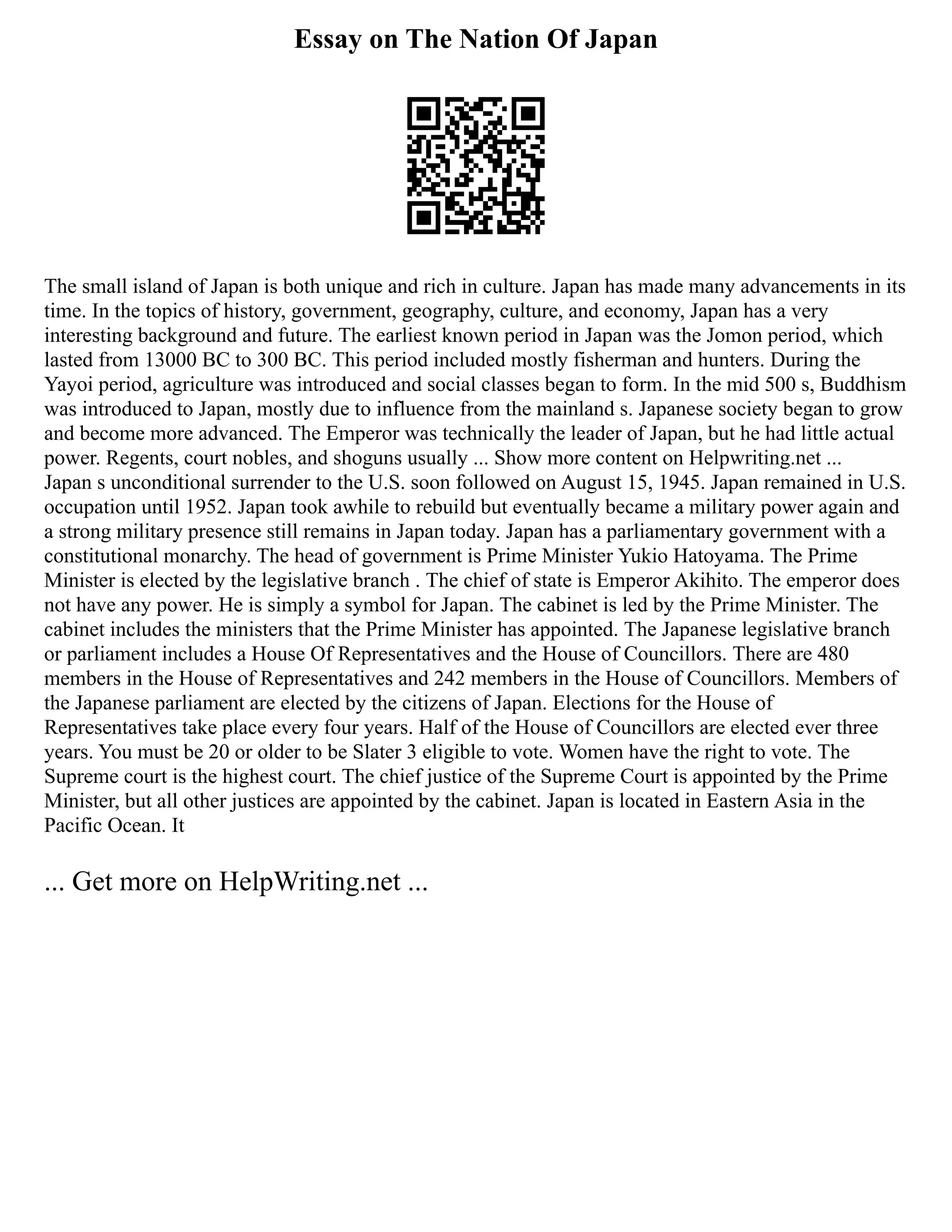 Essay on The Nation Of Japan
The small island of Japan is both unique and rich in culture. Japan has made many advancements in its
time. In the topics of history, government, geography, culture, and economy, Japan has a very
interesting background and future. The earliest known period in Japan was the Jomon period, which
lasted from 13000 BC to 300 BC. This period included mostly fisherman and hunters. During the
Yayoi period, agriculture was introduced and social classes began to form. In the mid 500 s, Buddhism
was introduced to Japan, mostly due to influence from the mainland s. Japanese society began to grow
and become more advanced. The Emperor was technically the leader of Japan, but he had little actual
power. Regents, court nobles, and shoguns usually ... Show more content on Helpwriting.net ...
Japan s unconditional surrender to the U.S. soon followed on August 15, 1945. Japan remained in U.S.
occupation until 1952. Japan took awhile to rebuild but eventually became a military power again and
a strong military presence still remains in Japan today. Japan has a parliamentary government with a
constitutional monarchy. The head of government is Prime Minister Yukio Hatoyama. The Prime
Minister is elected by the legislative branch . The chief of state is Emperor Akihito. The emperor does
not have any power. He is simply a symbol for Japan. The cabinet is led by the Prime Minister. The
cabinet includes the ministers that the Prime Minister has appointed. The Japanese legislative branch
or parliament includes a House Of Representatives and the House of Councillors. There are 480
members in the House of Representatives and 242 members in the House of Councillors. Members of
the Japanese parliament are elected by the citizens of Japan. Elections for the House of
Representatives take place every four years. Half of the House of Councillors are elected ever three
years. You must be 20 or older to be Slater 3 eligible to vote. Women have the right to vote. The
Supreme court is the highest court. The chief justice of the Supreme Court is appointed by the Prime
Minister, but all other justices are appointed by the cabinet. Japan is located in Eastern Asia in the
Pacific Ocean. It
... Get more on HelpWriting.net ...
 