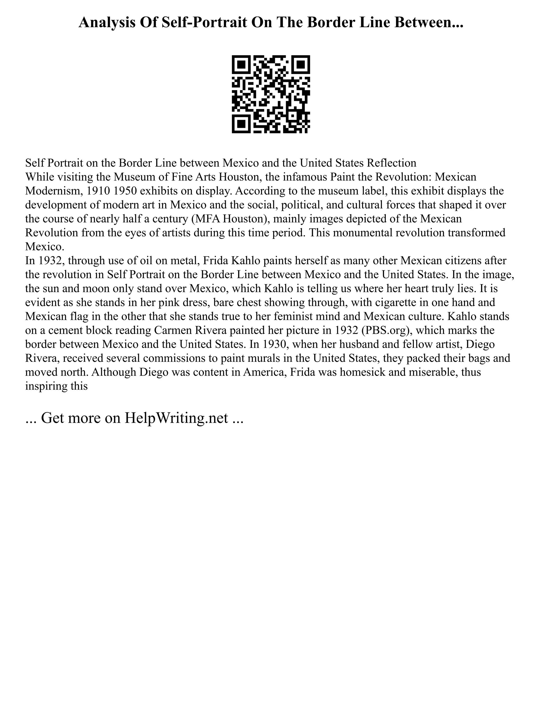 Analysis Of Self-Portrait On The Border Line Between...
Self Portrait on the Border Line between Mexico and the United States Reflection
While visiting the Museum of Fine Arts Houston, the infamous Paint the Revolution: Mexican
Modernism, 1910 1950 exhibits on display. According to the museum label, this exhibit displays the
development of modern art in Mexico and the social, political, and cultural forces that shaped it over
the course of nearly half a century (MFA Houston), mainly images depicted of the Mexican
Revolution from the eyes of artists during this time period. This monumental revolution transformed
Mexico.
In 1932, through use of oil on metal, Frida Kahlo paints herself as many other Mexican citizens after
the revolution in Self Portrait on the Border Line between Mexico and the United States. In the image,
the sun and moon only stand over Mexico, which Kahlo is telling us where her heart truly lies. It is
evident as she stands in her pink dress, bare chest showing through, with cigarette in one hand and
Mexican flag in the other that she stands true to her feminist mind and Mexican culture. Kahlo stands
on a cement block reading Carmen Rivera painted her picture in 1932 (PBS.org), which marks the
border between Mexico and the United States. In 1930, when her husband and fellow artist, Diego
Rivera, received several commissions to paint murals in the United States, they packed their bags and
moved north. Although Diego was content in America, Frida was homesick and miserable, thus
inspiring this
... Get more on HelpWriting.net ...
 